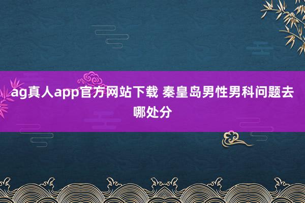 ag真人app官方网站下载 秦皇岛男性男科问题去哪处分