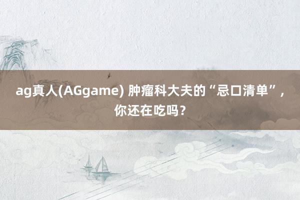 ag真人(AGgame) 肿瘤科大夫的“忌口清单”，你还在吃吗？