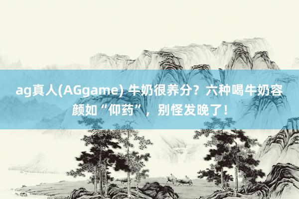 ag真人(AGgame) 牛奶很养分？六种喝牛奶容颜如“仰药”，别怪发晚了！