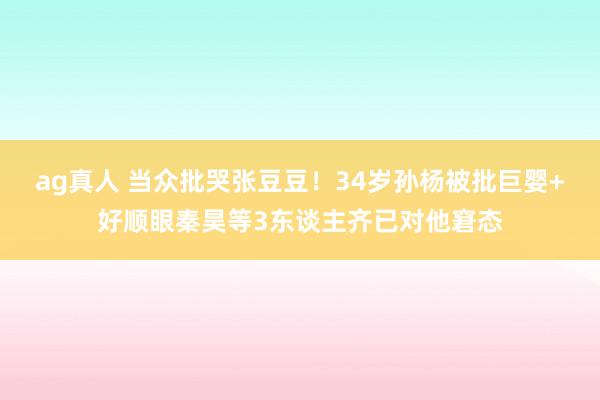 ag真人 当众批哭张豆豆！34岁孙杨被批巨婴+好顺眼秦昊等3东谈主齐已对他窘态