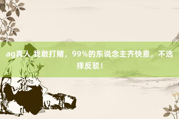 ag真人 我敢打赌，99%的东说念主齐快意，不选择反驳！