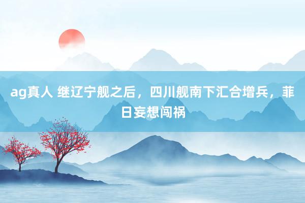 ag真人 继辽宁舰之后，四川舰南下汇合增兵，菲日妄想闯祸
