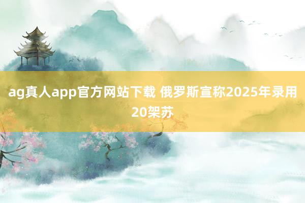 ag真人app官方网站下载 俄罗斯宣称2025年录用20架苏