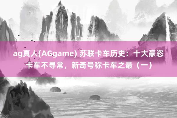 ag真人(AGgame) 苏联卡车历史：十大豪恣卡车不寻常，新奇号称卡车之最（一）