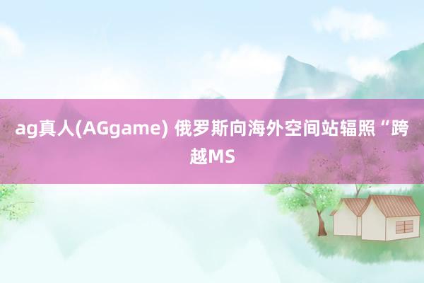 ag真人(AGgame) 俄罗斯向海外空间站辐照“跨越MS