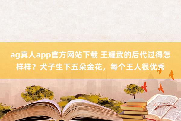 ag真人app官方网站下载 王耀武的后代过得怎样样？犬子生下五朵金花，每个王人很优秀