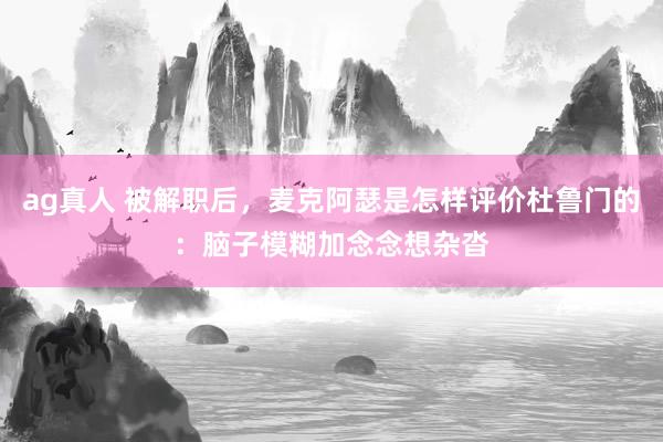 ag真人 被解职后，麦克阿瑟是怎样评价杜鲁门的：脑子模糊加念念想杂沓