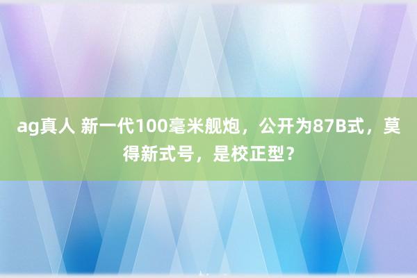 ag真人 新一代100毫米舰炮，公开为87B式，莫得新式号，是校正型？