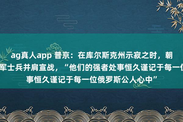 ag真人app 普京：在库尔斯克州示寂之时，朝方伸出接济，与俄军士兵并肩宣战，“他们的强者处事恒久谨记于每一位俄罗斯公人心中”