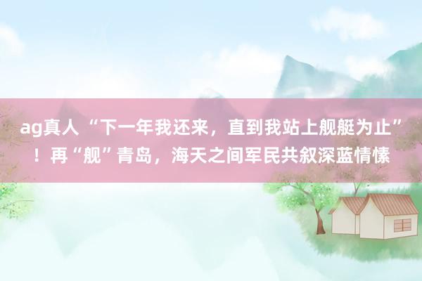 ag真人 “下一年我还来，直到我站上舰艇为止”！再“舰”青岛，海天之间军民共叙深蓝情愫