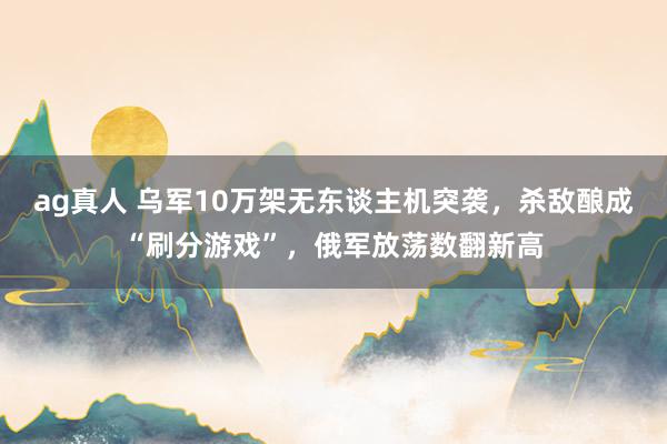 ag真人 乌军10万架无东谈主机突袭，杀敌酿成“刷分游戏”，俄军放荡数翻新高