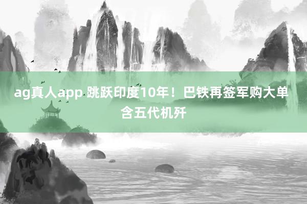 ag真人app 跳跃印度10年！巴铁再签军购大单 含五代机歼