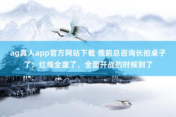 ag真人app官方网站下载 俄前总咨询长拍桌子了：红线全废了，全面开战的时候到了