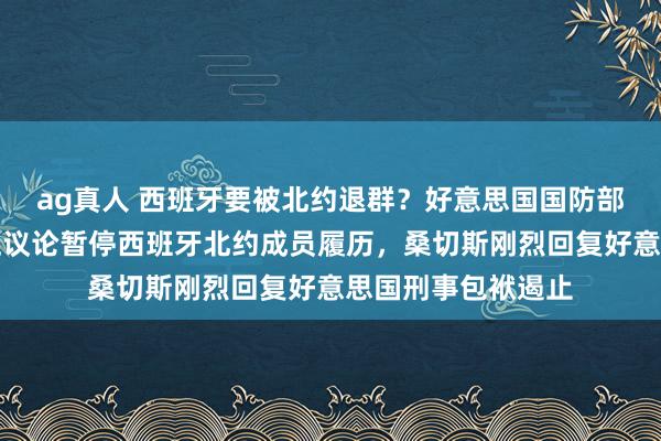 ag真人 西班牙要被北约退群？好意思国国防部里面邮件表露，正议论暂停西班牙北约成员履历，桑切斯刚烈回复好意思国刑事包袱遏止