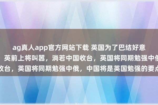 ag真人app官方网站下载 英国为了巴结好意思国，是什么话齐敢说。英前上将叫嚣，淌若中国收台，英国将同期勉强中俄，中国将是英国勉强的要点
