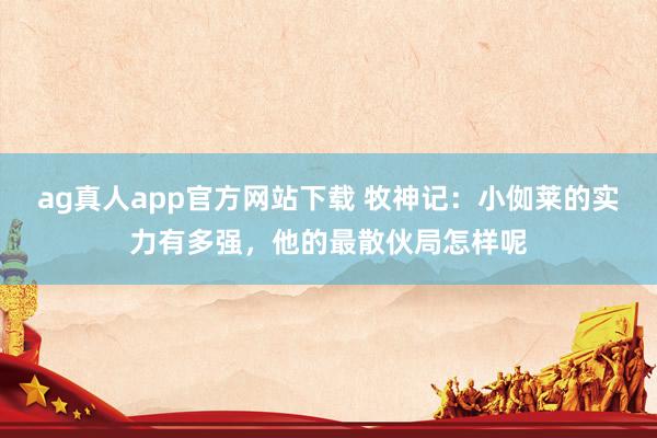 ag真人app官方网站下载 牧神记：小侞莱的实力有多强，他的最散伙局怎样呢