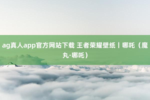 ag真人app官方网站下载 王者荣耀壁纸丨哪吒（魔丸·哪吒）