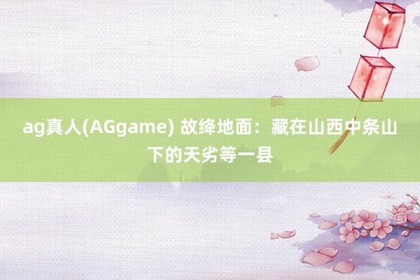 ag真人(AGgame) 故绛地面：藏在山西中条山下的天劣等一县