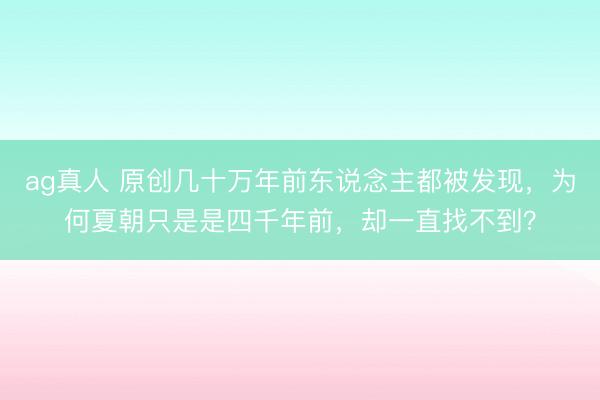 ag真人 原创几十万年前东说念主都被发现，为何夏朝只是是四千年前，却一直找不到？