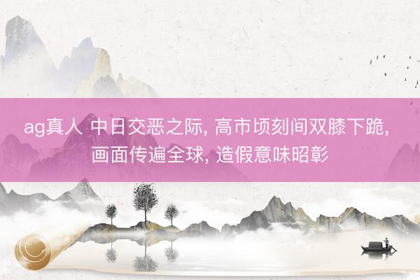 ag真人 中日交恶之际， 高市顷刻间双膝下跪， 画面传遍全球， 造假意味昭彰