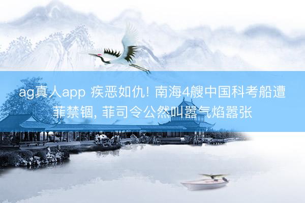 ag真人app 疾恶如仇! 南海4艘中国科考船遭菲禁锢， 菲司令公然叫嚣气焰嚣张