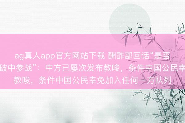 ag真人app官方网站下载 酬酢部回话“是否有中国公民在俄乌突破中参战”：中方已屡次发布教唆，条件中国公民幸免加入任何一方队列