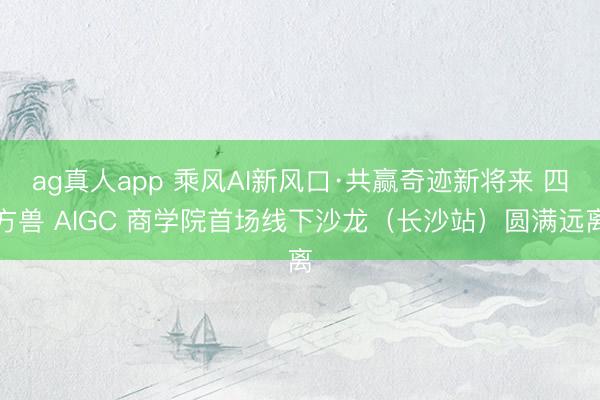 ag真人app 乘风AI新风口·共赢奇迹新将来 四方兽 AIGC 商学院首场线下沙龙（长沙站）圆满远离