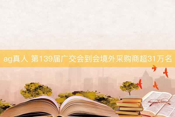 ag真人 第139届广交会到会境外采购商超31万名