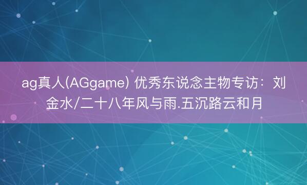 ag真人(AGgame) 优秀东说念主物专访：刘金水/二十八年风与雨.五沉路云和月