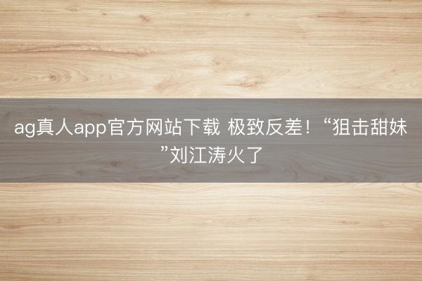 ag真人app官方网站下载 极致反差！“狙击甜妹”刘江涛火了