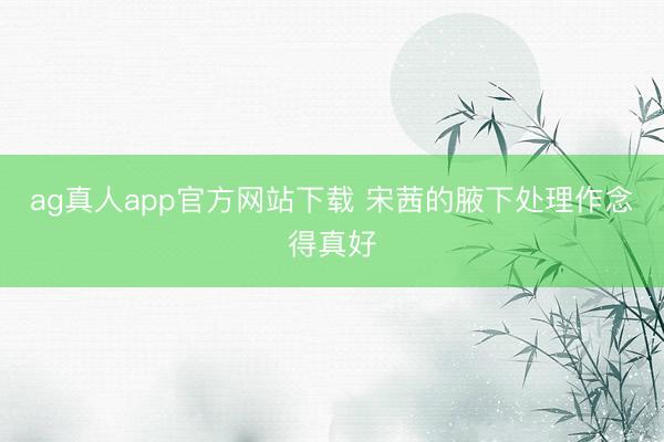 ag真人app官方网站下载 宋茜的腋下处理作念得真好